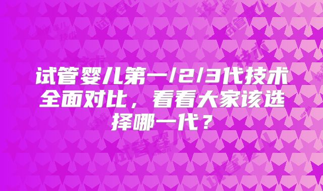 试管婴儿第一/2/3代技术全面对比,看看大家该选择哪一代?