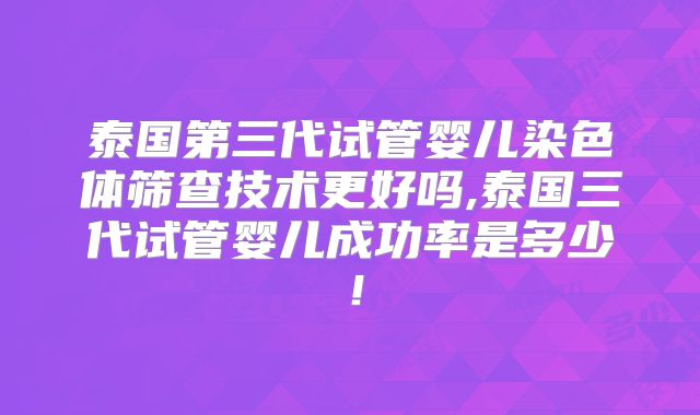 泰国第三代试管婴儿染色体筛查技术更好吗,泰国三代试管婴儿成功率是多少!