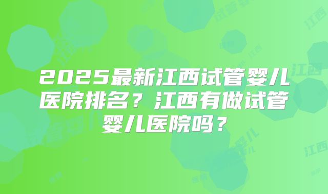 2025最新江西试管婴儿医院排名?江西有做试管婴儿医院吗?