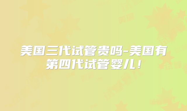美国三代试管贵吗-美国有第四代试管婴儿！