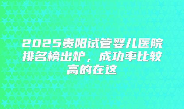 2025贵阳试管婴儿医院排名榜出炉，成功率比较高的在这
