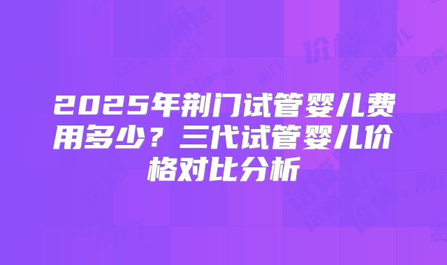 2025年荆门试管婴儿费用多少？三代试管婴儿价格对比分析