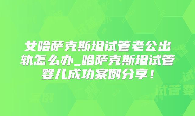 女哈萨克斯坦试管老公出轨怎么办_哈萨克斯坦试管婴儿成功案例分享！