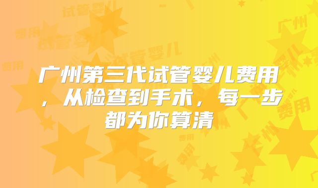 广州第三代试管婴儿费用，从检查到手术，每一步都为你算清