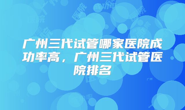 广州三代试管哪家医院成功率高，广州三代试管医院排名