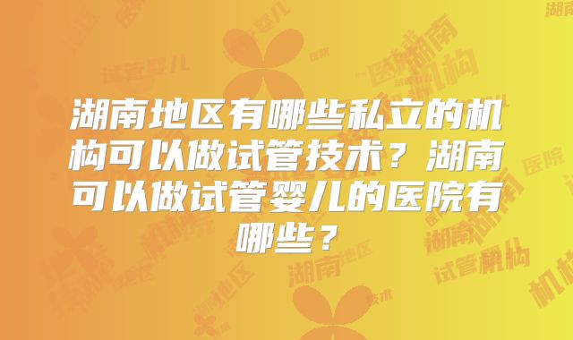 湖南地区有哪些私立的机构可以做试管技术?湖南可以做试管婴儿的医院有哪些?