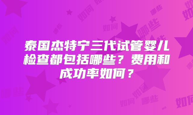 泰国杰特宁三代试管婴儿检查都包括哪些?费用和成功率如何?