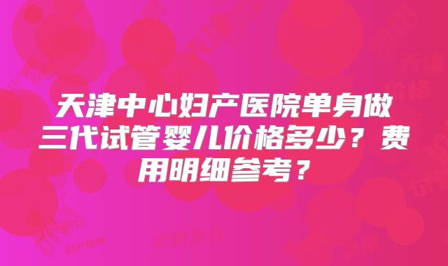 天津中心妇产医院单身做三代试管婴儿价格多少?费用明细参考?
