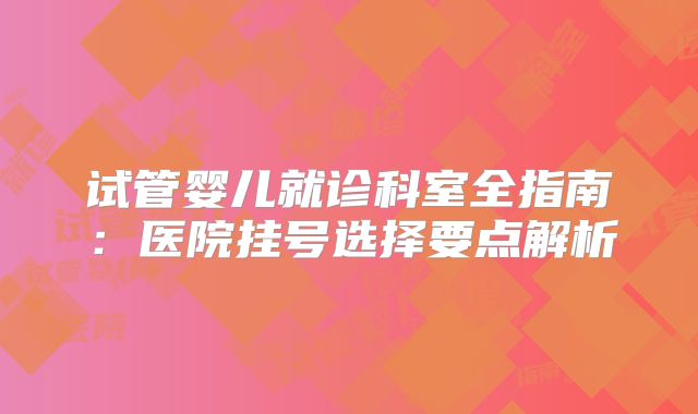 试管婴儿就诊科室全指南：医院挂号选择要点解析
