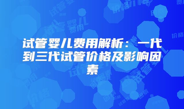 试管婴儿费用解析：一代到三代试管价格及影响因素