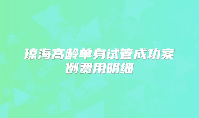 琼海高龄单身试管成功案例费用明细