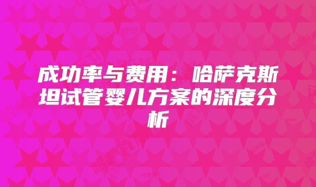 成功率与费用：哈萨克斯坦试管婴儿方案的深度分析