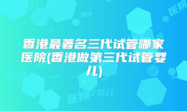 香港最著名三代试管哪家医院(香港做第三代试管婴儿)
