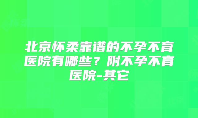 北京怀柔靠谱的不孕不育医院有哪些？附不孕不育医院-其它