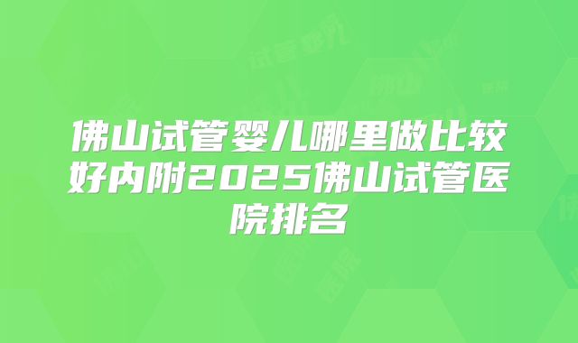佛山试管婴儿哪里做比较好内附2025佛山试管医院排名