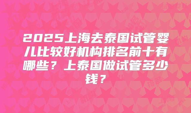 2025上海去泰国试管婴儿比较好机构排名前十有哪些?上泰国做试管多少钱?