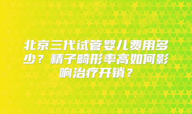 北京三代试管婴儿费用多少？精子畸形率高如何影响治疗开销？