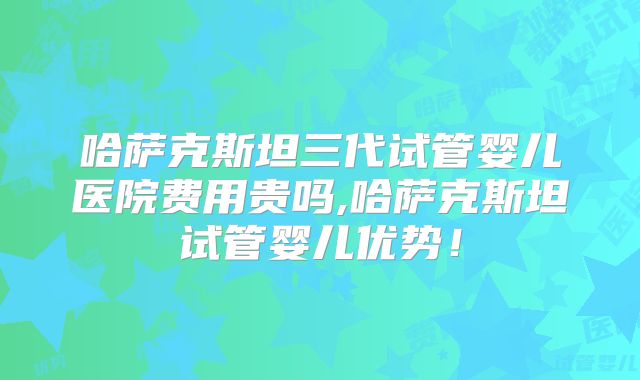 哈萨克斯坦三代试管婴儿医院费用贵吗,哈萨克斯坦试管婴儿优势！