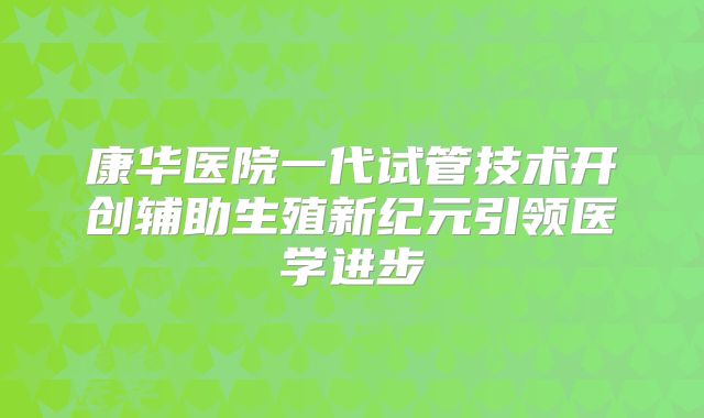 康华医院一代试管技术开创辅助生殖新纪元引领医学进步