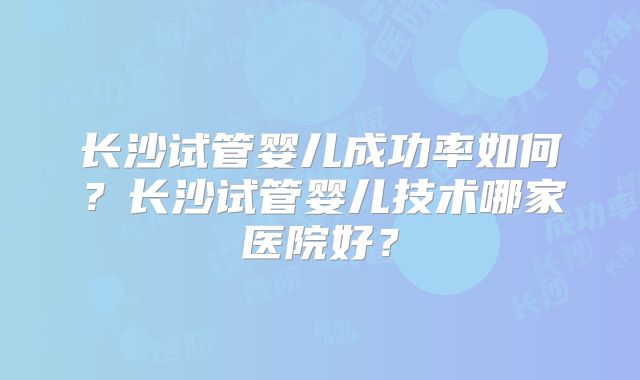 长沙试管婴儿成功率如何？长沙试管婴儿技术哪家医院好？