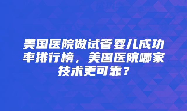 美国医院做试管婴儿成功率排行榜，美国医院哪家技术更可靠？