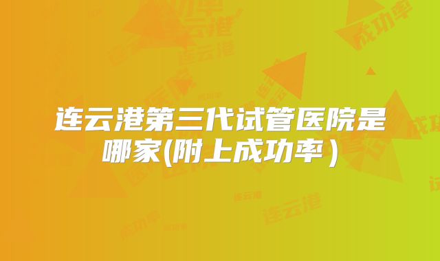连云港第三代试管医院是哪家(附上成功率）