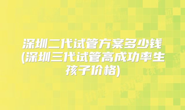 深圳二代试管方案多少钱(深圳三代试管高成功率生孩子价格)