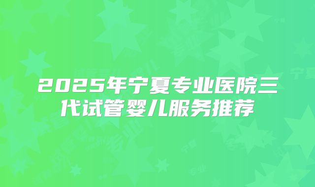 2025年宁夏专业医院三代试管婴儿服务推荐
