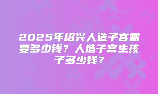 2025年绍兴人造子宫需要多少钱？人造子宫生孩子多少钱？
