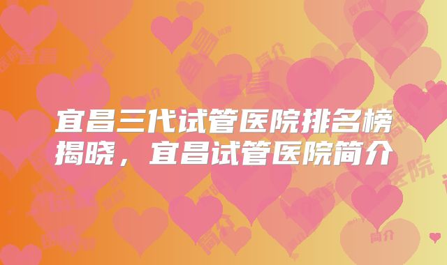 宜昌三代试管医院排名榜揭晓，宜昌试管医院简介