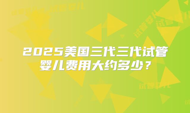 2025美国三代三代试管婴儿费用大约多少？