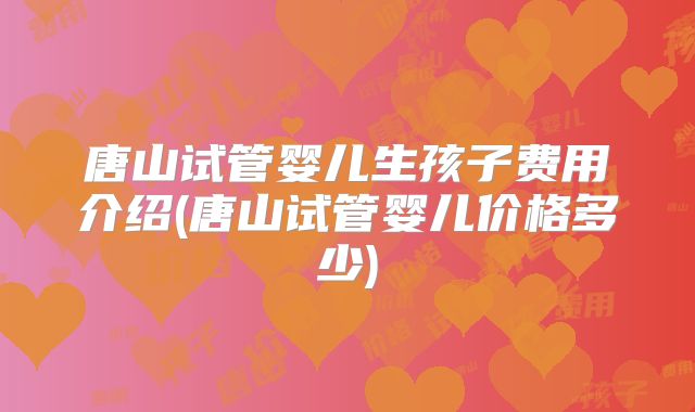 唐山试管婴儿生孩子费用介绍(唐山试管婴儿价格多少)