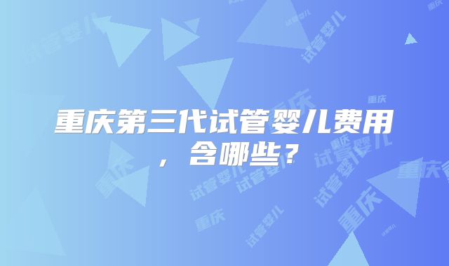 重庆第三代试管婴儿费用,含哪些?