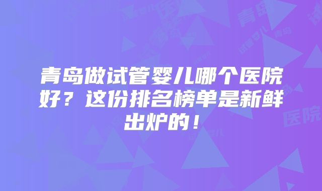 青岛做试管婴儿哪个医院好？这份排名榜单是新鲜出炉的！