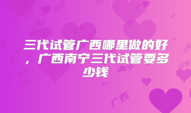 三代试管广西哪里做的好，广西南宁三代试管要多少钱