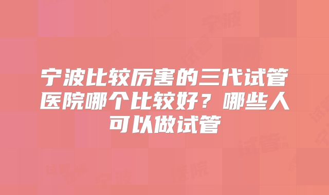 宁波比较厉害的三代试管医院哪个比较好？哪些人可以做试管