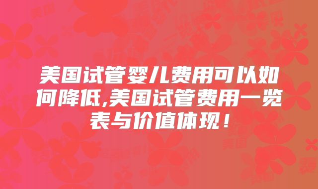 美国试管婴儿费用可以如何降低,美国试管费用一览表与价值体现！