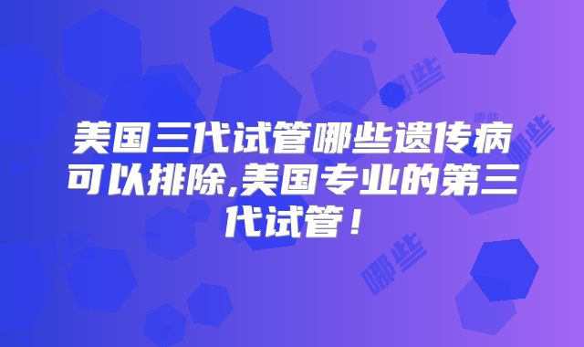美国三代试管哪些遗传病可以排除,美国专业的第三代试管！