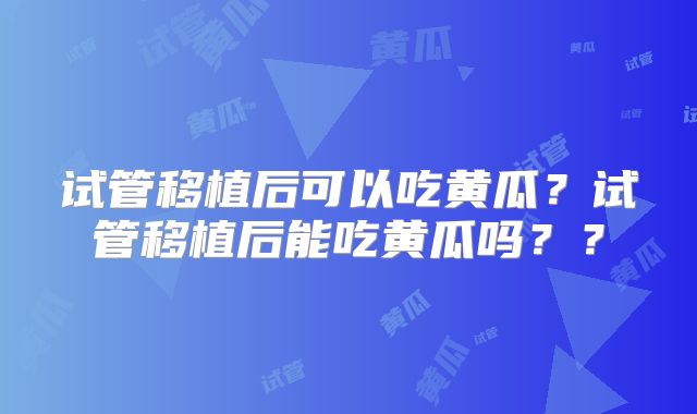 试管移植后可以吃黄瓜？试管移植后能吃黄瓜吗？？