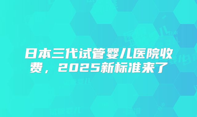 日本三代试管婴儿医院收费,2025新标准来了