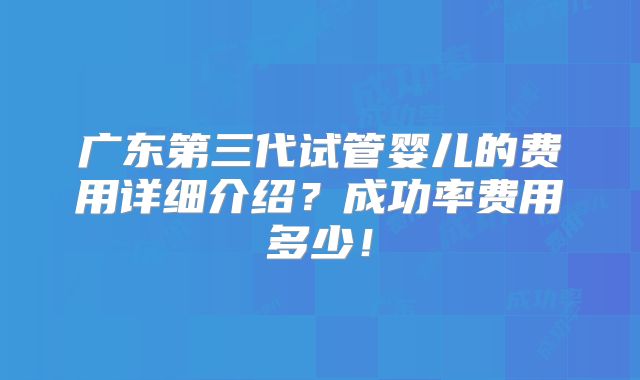 广东第三代试管婴儿的费用详细介绍？成功率费用多少！