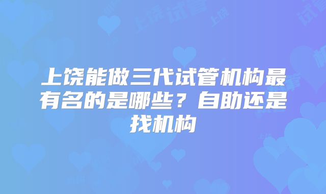 上饶能做三代试管机构最有名的是哪些？自助还是找机构