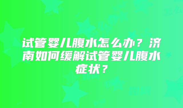 试管婴儿腹水怎么办？济南如何缓解试管婴儿腹水症状？
