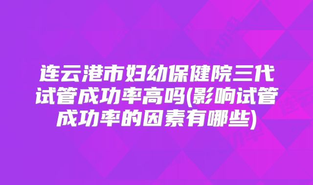 连云港市妇幼保健院三代试管成功率高吗(影响试管成功率的因素有哪些)