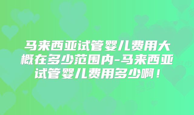 马来西亚试管婴儿费用大概在多少范围内-马来西亚试管婴儿费用多少啊！