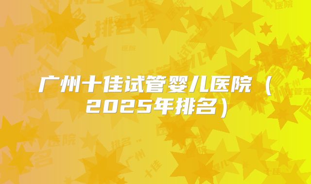 广州十佳试管婴儿医院（2025年排名）