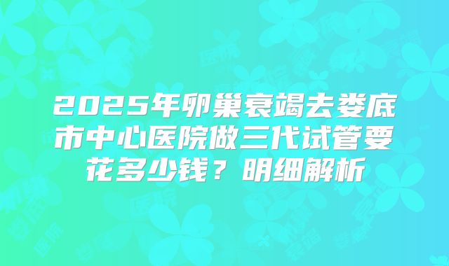 2025年卵巢衰竭去娄底市中心医院做三代试管要花多少钱？明细解析