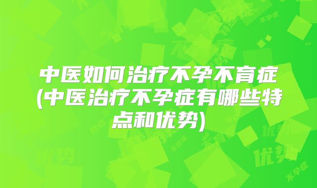 中医如何治疗不孕不育症(中医治疗不孕症有哪些特点和优势)