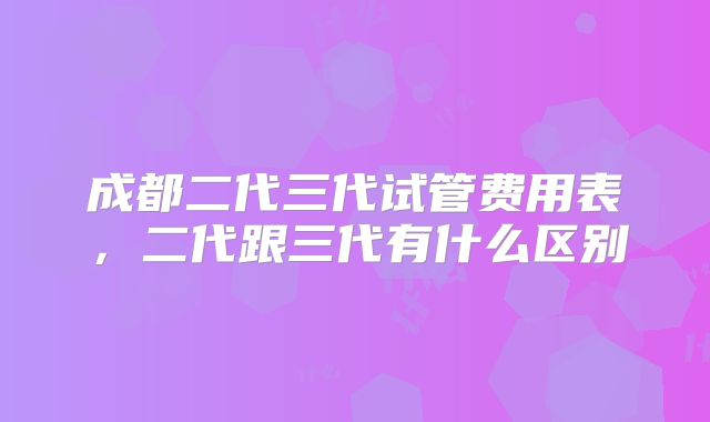 成都二代三代试管费用表，二代跟三代有什么区别