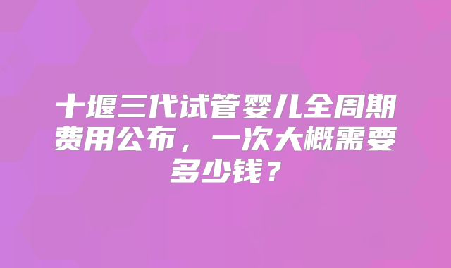 十堰三代试管婴儿全周期费用公布，一次大概需要多少钱？